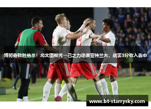 博努奇致胜绝杀！尤文图斯凭一己之力逆袭亚特兰大，战罢3分收入囊中